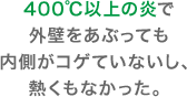 400℃以上の炎で外壁をあぶっても内側がコゲていないし、熱くもなかった。