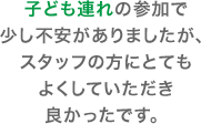 子ども連れの参加で少し不安がありましたが、スタッフの方にとてもよくしていただき良かったです。