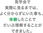 見学会で実際に見るまでは、よく分からずにいた事も、体験したことでだいぶ理解することができました。