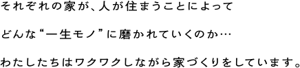 それぞれの家が、人が住まうことによってどんな“一生モノ”に磨かれていくのか…わたしたちはワクワクしながら家づくりをしています。