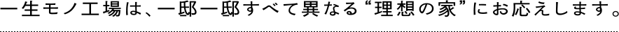 一生モノ工場は、一邸一邸すべて異なる“理想の家”にお応えします。