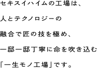 セキスイハイムの工場は、人とテクノロジーの融合で匠の技を極め、一邸一邸丁寧に命を吹き込む「一生モノ工場」です。