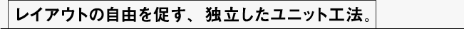 レイアウトの自由を促す、独立したユニット工法。