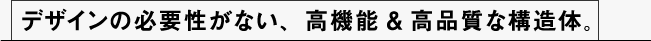デザインの必要性がない、高機能＆高品質な構造体。